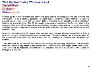 Well Control During Workovers and
Completions
70
Cleaning Out Fill
Circulating to remove fill from the active wellbore occurs with frequency in completions and
workovers. It is a routine operation in most cases, involving short intervals of loosely
packed sand, scale, coal fill, or other debris following such operations as perforating,
testing, or gravel packing. The fill is merely a temporary impediment to the next step in the
program. It is most often cleaned out and without incident, generally by reversing out under
a closed annular preventer or tubing stripper while lowering the pipe fitted with appropriate
cleanout tools.
However, sometimes the fill results from sanding up of the well while on production or from a
kick that brought formation solids into the wellbore. These problems can effectively seal off
the producing zone from the hole above the fill, possibly at considerable distances off
bottom.
Then when the fill is cleaned out, usually circulating the long way because of the extended
intervals involved, any break in the continuity of the fill can expose trapped formation fluids.
This can lead to repeated requirements to circulate the well clean under the choke or
through a blooie line.
Kicks During
WorkoversCauses of
Kicks
 