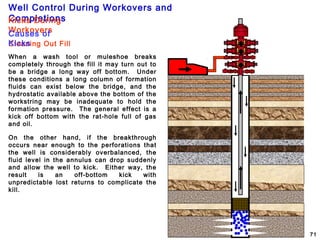 Well Control During Workovers and
Completions
71
When a wash tool or muleshoe breaks
completely through the fill it may turn out to
be a bridge a long way off bottom. Under
these conditions a long column of formation
fluids can exist below the bridge, and the
hydrostatic available above the bottom of the
workstring may be inadequate to hold the
formation pressure. The general effect is a
kick off bottom with the rat-hole full of gas
and oil.
On the other hand, if the breakthrough
occurs near enough to the perforations that
the well is considerably overbalanced, the
fluid level in the annulus can drop suddenly
and allow the well to kick. Either way, the
result is an off-bottom kick with
unpredictable lost returns to complicate the
kill.
Cleaning Out Fill
Kicks During
WorkoversCauses of
Kicks
 