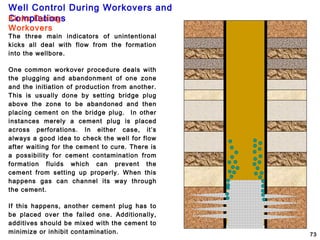 Well Control During Workovers and
Completions
73
Kicks During
Workovers
The three main indicators of unintentional
kicks all deal with flow from the formation
into the wellbore.
One common workover procedure deals with
the plugging and abandonment of one zone
and the initiation of production from another.
This is usually done by setting bridge plug
above the zone to be abandoned and then
placing cement on the bridge plug. In other
instances merely a cement plug is placed
across perforations. In either case, it’s
always a good idea to check the well for flow
after waiting for the cement to cure. There is
a possibility for cement contamination from
formation fluids which can prevent the
cement from setting up properly. When this
happens gas can channel its way through
the cement.
If this happens, another cement plug has to
be placed over the failed one. Additionally,
additives should be mixed with the cement to
minimize or inhibit contamination.
 