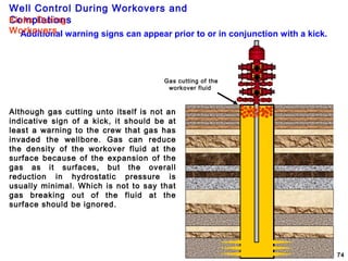 Well Control During Workovers and
Completions
74
Additional warning signs can appear prior to or in conjunction with a kick.
Gas cutting of the
workover fluid
Kicks During
Workovers
Although gas cutting unto itself is not an
indicative sign of a kick, it should be at
least a warning to the crew that gas has
invaded the wellbore. Gas can reduce
the density of the workover fluid at the
surface because of the expansion of the
gas as it surfaces, but the overall
reduction in hydrostatic pressure is
usually minimal. Which is not to say that
gas breaking out of the fluid at the
surface should be ignored.
 
