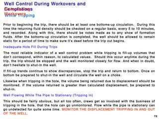 Well Control During Workovers and
Completions
76
Prior to beginning the trip, there should be at least one bottoms-up circulation. During this
time the returning fluid density should be checked on a regular basis, every 5 to 10 minutes,
and recorded. Along with this, there should be notes made as to any show of formation
fluids. After the bottoms-up circulation is completed, the well should be allowed to remain
static for a period of time to make sure it’s dead before the trip out begins.
Inadequate Hole Fill During Trips
The most reliable indicator of a well control problem while tripping is fill-up volumes that
don’t correspond, within reason, to calculated values. Should this occur anytime during the
trip, the trip should be stopped and the well monitored closely for flow. And when in doubt,
don’t hesitate to shut-in the well.
If fill-up trends continue to show discrepancies, stop the trip and return to bottom. Once on
bottom be prepared to shut-in the well and circulate the well on a choke.
Likewise when tripping in the hole, the volume being returned due to displacement should be
monitored. If the volume returned is greater than calculated displacement, be prepared to
shut-in.
Well Flowing While The Pipe Is Stationary (Tripping In)
This should be fairly obvious, but all too often, crews get so involved with the business of
tripping in the hole, that the hole can go unmonitored. Flow while the pipe is stationary can
go undetected for quite some time. MONITOR THE DISPLACEMENT TRIPPING IN AND OUT
OF THE WELL.
While Tripping
Kicks During
Workovers
 
