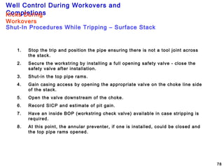 Well Control During Workovers and
Completions
78
1. Stop the trip and position the pipe ensuring there is not a tool joint across
the stack.
2. Secure the workstring by installing a full opening safety valve - close the
safety valve after installation.
3. Shut-in the top pipe rams.
4. Gain casing access by opening the appropriate valve on the choke line side
of the stack.
5. Open the valve downstream of the choke.
6. Record SICP and estimate of pit gain.
7. Have an inside BOP (workstring check valve) available in case stripping is
required.
8. At this point, the annular preventer, if one is installed, could be closed and
the top pipe rams opened.
Shut-In Procedures While Tripping – Surface Stack
Kicks During
Workovers
 