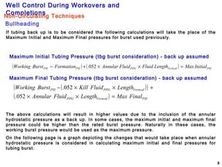 Well Control During Workovers and
Completions
8
If tubing back up is to be considered the following calculations will take the place of the
Maximum Initial and Maximum Final pressures for burst used previously.
Maximum Initial Tubing Pressure (tbg burst consideration) - back up assumed
Maximum Final Tubing Pressure (tbg burst consideration) - back up assumed
The above calculations will result in higher values due to the inclusion of the annular
hydrostatic pressure as a back up. In some cases, the maximum initial and maximum final
pressure could be higher than the rated burst pressure. Naturally in these cases, the
working burst pressure would be used as the maximum pressure.
On the following page is a graph depicting the changes that would take place when annular
hydrostatic pressure is considered in calculating maximum initial and final pressures for
tubing burst.
( ) ( ) PSIVerticalPPGPSIPSI InitialMaxLengthFluidFluidAnnularFormationBurstWorking =××+− 052.
( )( )
( ) PSIVerticalPPG
VerticalPPGPSI
FinalMaxLengthFluidAnnular
LengthFluidKillBurstWorking
=××
+××−
052.
052.
Bullheading
Non-Circulating Techniques
 