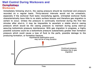 Well Control During Workovers and
Completions
80
Immediately following shut-in, the casing pressure should be monitored and pressure
recorded on a regular basis. Thirty-second intervals would not be unrealistic,
especially if the workover fluid lacks viscosifying agents. Untreated workover fluids
characteristically have little to no static surface tension and therefore gas migration is
certain to occur. Unless the pressure is continually monitored during the first few
minutes after shut-in, it may be impossible to ascertain a stable shut-in casing
pressure which would be the casing pressure to maintain during pump start-up
assuring bottomhole pressure maintenance. With gas migration in progress, a highly
possible outcome could be a bottomhole pressure substantially greater than formation
pressure which could cause a loss of fluid to the perfs, possible damage to the
producing formation, or formation fracture.
PSI
Time
Hypothetical stabilization point
may not be of long duration
Continual pressure
increase due to gas
migration
Kicks During
Workovers
 