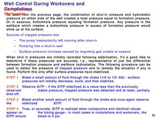 Well Control During Workovers and
Completions
82
As seen from the previous page, the combination of shut-in pressure and hydrostatic
pressure on either side of the well creates a total pressure equal to formation pressure.
Or in essence, bottomhole pressure equaling formation pressure. Any pressure in the
wellbore which creates a bottomhole pressure in excess of formation pressure would
show up at the surface.
Sources of trapped pressure are:
• The pump inadvertently left running after shut-in
• Pumping into a shut-in well
• Surface pressure increase caused by migrating gas unable to expand
When shut in pressures are initially recorded following stabilization, it’s a good idea to
determine if these pressures are accurate, i.e., representative of just the differential
between formation pressure and wellbore hydrostatics. The following procedure can be
used to detect the presence of trapped pressure and to remedy the situation if any is
found. Perform this only after surface pressures have stabilized.
STEP 1 Bleed a small amount of fluid through the choke (1/4 to 1/2 bbl) - surface
pressures will initially decrease, build, and then stabilize.
STEP 2 Observe SITP - if the SITP stabilized at a value less than the previously
observed stable pressure, trapped pressure was detected and at least, partially
bled off.
STEP 3 Bleed another small amount of fluid through the choke and once again observe
the stabilized SITP.
STEP 4 True, or accurate, SITP is realized when consecutive and identical values
appear on the tubing gauge - in most cases in completions and workovers, the
SITP should bleed to 0 psi.
Kicks During
Workovers
 