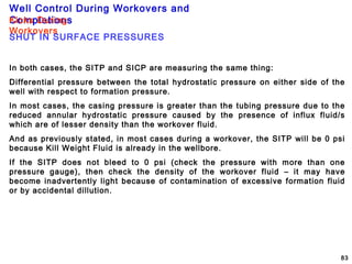 Well Control During Workovers and
Completions
83
Kicks During
Workovers
SHUT IN SURFACE PRESSURES
In both cases, the SITP and SICP are measuring the same thing:
Differential pressure between the total hydrostatic pressure on either side of the
well with respect to formation pressure.
In most cases, the casing pressure is greater than the tubing pressure due to the
reduced annular hydrostatic pressure caused by the presence of influx fluid/s
which are of lesser density than the workover fluid.
And as previously stated, in most cases during a workover, the SITP will be 0 psi
because Kill Weight Fluid is already in the wellbore.
If the SITP does not bleed to 0 psi (check the pressure with more than one
pressure gauge), then check the density of the workover fluid – it may have
become inadvertently light because of contamination of excessive formation fluid
or by accidental dillution.
 