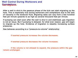 Well Control During Workovers and
Completions
86
Gas Migration
After a well is shut-in the gaseous phase of the kick can start migrating up the
hole. This is especially true during workovers and completions due to the lack
of viscosity in the workover fluid. Migrating rates can vary from a few hundred
feet per minute upwards to as high as several thousand feet per minute.
If pumping can start soon after the well is shut in and stabilized, gas migration
is not an issue. But if pumping is delayed, for what ever reason, gas will begin
to migrate up the hole. Evidence of migration is steadily increasing surface
pressures.
Gas behaves according to a “pressure-to-volume” relationship:
If exerted pressure increases the volume decreases.
If exerted pressure decreases the volume increases.
If the volume is not allowed to expand, the pressure within the gas
remain unchanged.
 