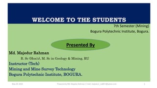 WELCOME TO THE STUDENTS
7th Semester (Mining)
Bogura Polytechnic Institute, Bogura.
Md. Majedur Rahman
B. Sc (Hon’s), M. Sc in Geology & Mining, RU
Instructor (Tech)
Mining and Mine Survey Technology
Bogura Polytechnic Institute, BOGURA.
Presented By
Prepared by Md. Majedur Rahman, E-mail: majedu1r_ru6871@yahoo.comMay 29, 2020 1
 