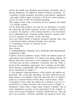 uctions for health care spending and insurance premiums and co
rporate deductions for employee health insurance premiums. Ta
x subsidies, health insurance provided to government employees
, and public dollars spent on health at all levels of government a
ccount for close to 60% of all health spending.
This chapter looks at the coevolution of two separate, but linked
, U.S. health systems—
one for delivering medical care and one for financing it. Financi
ng, especially the health insurance system, has impacted deliver
y systems; for instance, it has created incentives for overutilizat
ion or underutilization. Separate health insurance systems exist
to cover expenses for dental, vision, and long-
term care. Public health is financed primarily through state, loca
l, and federal dollars obtained through taxes and fees.
3.1 Contending Visions of a System for D…
Previous section
Next section
3.1 CONTENDING VISIONS OF A SYSTEM FOR DELIVERIN
G HEALTH CARE
Conflicts between different visions of how the health system sh
ould operate have dominated U.S. health care policy making. Di
fferent ideas have been more or less dominant at different times.
Yet there has not been a dominant viewpoint since the 1960s, a
nd all of the contending approaches have remained on the table.
Each ideology or philosophy falls along the continuum of altern
atives represented in Figure 3-
1. Five potential characterizations of the health care market are
presented. One, a provider monopoly, has been ruled out by our
legal system, even though it may best describe the U.S. health s
ystem as it existed between World Wars I and II (Starr, 1982).
A monopoly occurs when the market for a product or service is
controlled by a single provider, and in most cases is illegal. A
monopsony exists when a single buyer controls a market. The ex
treme monopsony position can be represented by the original ve
rsion of the United Kingdom’s National Health Service. This mo
del is not currently a realistic contender for adoption in the Unit
 