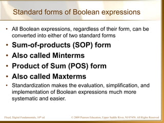 © 2009 Pearson Education, Upper Saddle River, NJ 07458. All Rights ReservedFloyd, Digital Fundamentals, 10th ed
Standard forms of Boolean expressions
• All Boolean expressions, regardless of their form, can be
converted into either of two standard forms
• Sum-of-products (SOP) form
• Also called Minterms
• Product of Sum (POS) form
• Also called Maxterms
• Standardization makes the evaluation, simplification, and
implementation of Boolean expressions much more
systematic and easier.
 