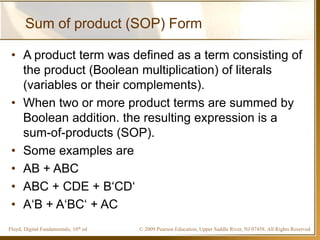 © 2009 Pearson Education, Upper Saddle River, NJ 07458. All Rights ReservedFloyd, Digital Fundamentals, 10th ed
Sum of product (SOP) Form
• A product term was defined as a term consisting of
the product (Boolean multiplication) of literals
(variables or their complements).
• When two or more product terms are summed by
Boolean addition. the resulting expression is a
sum-of-products (SOP).
• Some examples are
• AB + ABC
• ABC + CDE + B‘CD‘
• A‘B + A‘BC‘ + AC
 