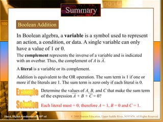 © 2009 Pearson Education, Upper Saddle River, NJ 07458. All Rights ReservedFloyd, Digital Fundamentals, 10th ed
In Boolean algebra, a variable is a symbol used to represent
an action, a condition, or data. A single variable can only
have a value of 1 or 0.
Summary
Boolean Addition
The complement represents the inverse of a variable and is indicated
with an overbar. Thus, the complement of A is A.
A literal is a variable or its complement.
Addition is equivalent to the OR operation. The sum term is 1 if one or
more if the literals are 1. The sum term is zero only if each literal is 0.
Determine the values of A, B, and C that make the sum term
of the expression A + B + C = 0?
Each literal must = 0; therefore A = 1, B = 0 and C = 1.
 