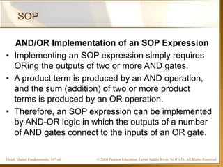 © 2009 Pearson Education, Upper Saddle River, NJ 07458. All Rights ReservedFloyd, Digital Fundamentals, 10th ed
SOP
AND/OR Implementation of an SOP Expression
• Implementing an SOP expression simply requires
ORing the outputs of two or more AND gates.
• A product term is produced by an AND operation,
and the sum (addition) of two or more product
terms is produced by an OR operation.
• Therefore, an SOP expression can be implemented
by AND-OR logic in which the outputs of a number
of AND gates connect to the inputs of an OR gate.
 