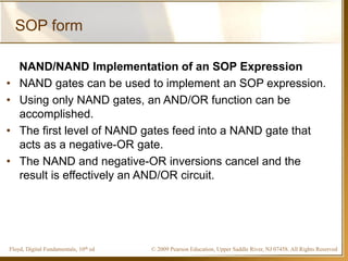 © 2009 Pearson Education, Upper Saddle River, NJ 07458. All Rights ReservedFloyd, Digital Fundamentals, 10th ed
SOP form
NAND/NAND Implementation of an SOP Expression
• NAND gates can be used to implement an SOP expression.
• Using only NAND gates, an AND/OR function can be
accomplished.
• The first level of NAND gates feed into a NAND gate that
acts as a negative-OR gate.
• The NAND and negative-OR inversions cancel and the
result is effectively an AND/OR circuit.
 