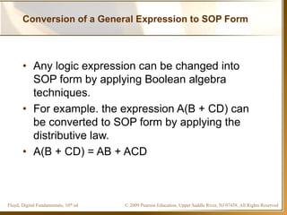 © 2009 Pearson Education, Upper Saddle River, NJ 07458. All Rights ReservedFloyd, Digital Fundamentals, 10th ed
Conversion of a General Expression to SOP Form
• Any logic expression can be changed into
SOP form by applying Boolean algebra
techniques.
• For example. the expression A(B + CD) can
be converted to SOP form by applying the
distributive law.
• A(B + CD) = AB + ACD
 