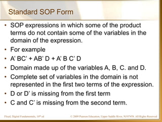 © 2009 Pearson Education, Upper Saddle River, NJ 07458. All Rights ReservedFloyd, Digital Fundamentals, 10th ed
Standard SOP Form
• SOP expressions in which some of the product
terms do not contain some of the variables in the
domain of the expression.
• For example
• A’ BC’ + AB’ D + A’ B C’ D
• Domain made up of the variables A, B, C. and D.
• Complete set of variables in the domain is not
represented in the first two terms of the expression.
• D or D’ is missing from the first term
• C and C’ is missing from the second term.
 