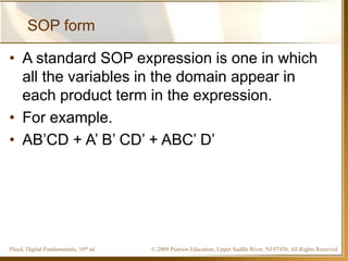 © 2009 Pearson Education, Upper Saddle River, NJ 07458. All Rights ReservedFloyd, Digital Fundamentals, 10th ed
SOP form
• A standard SOP expression is one in which
all the variables in the domain appear in
each product term in the expression.
• For example.
• AB’CD + A’ B’ CD’ + ABC’ D’
 