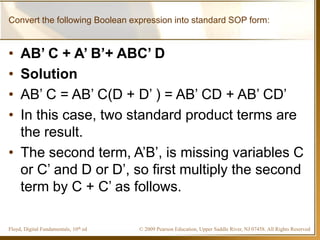 © 2009 Pearson Education, Upper Saddle River, NJ 07458. All Rights ReservedFloyd, Digital Fundamentals, 10th ed
Convert the following Boolean expression into standard SOP form:
• AB’ C + A’ B’+ ABC’ D
• Solution
• AB’ C = AB’ C(D + D’ ) = AB’ CD + AB’ CD’
• In this case, two standard product terms are
the result.
• The second term, A’B’, is missing variables C
or C’ and D or D’, so first multiply the second
term by C + C’ as follows.
 