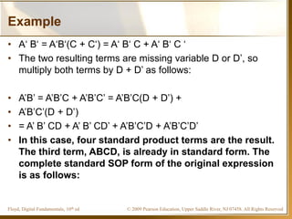 © 2009 Pearson Education, Upper Saddle River, NJ 07458. All Rights ReservedFloyd, Digital Fundamentals, 10th ed
Example
• A‘ B‘ = A‘B‘(C + C‘) = A‘ B‘ C + A‘ B‘ C ‘
• The two resulting terms are missing variable D or D’, so
multiply both terms by D + D’ as follows:
• A’B’ = A’B’C + A’B’C’ = A’B’C(D + D’) +
• A’B’C’(D + D’)
• = A’ B’ CD + A’ B’ CD’ + A’B’C’D + A’B’C’D’
• In this case, four standard product terms are the result.
The third term, ABCD, is already in standard form. The
complete standard SOP form of the original expression
is as follows:
 