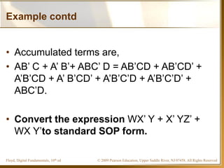 © 2009 Pearson Education, Upper Saddle River, NJ 07458. All Rights ReservedFloyd, Digital Fundamentals, 10th ed
Example contd
• Accumulated terms are,
• AB’ C + A’ B’+ ABC’ D = AB’CD + AB’CD’ +
A’B’CD + A’ B’CD’ + A’B’C’D + A’B’C’D’ +
ABC’D.
• Convert the expression WX’ Y + X’ YZ’ +
WX Y’to standard SOP form.
 