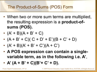 © 2009 Pearson Education, Upper Saddle River, NJ 07458. All Rights ReservedFloyd, Digital Fundamentals, 10th ed
The Product-of-Sums (POS) Form
• When two or more sum terms are multiplied,
the resulting expression is a product-of-
sums (POS).
• (A’ + B)(A + B’ + C)
• (A + B’ + C)( C + D’ + E’)(B + C’ + D)
• (A’ + B)(A’ + B’ + C’)(A + C’)
• A POS expression can contain a single-
variable term, as in the following i.e. A’,
• A’ (A + B’ + C)(B’+ C’ + D).
 