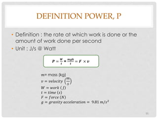 DEFINITION POWER, P
• Definition : the rate at which work is done or the
amount of work done per second
• Unit : J/s @ Watt
11
𝑷 =
𝑾
𝒕
=
𝒎𝒈𝒉
𝒕
= 𝑭 × 𝒗
𝑚= mass (kg)
𝑣 = 𝑣𝑒𝑙𝑜𝑐𝑖𝑡𝑦
𝑚
𝑠
𝑊 = 𝑤𝑜𝑟𝑘 𝐽
𝑡 = 𝑡𝑖𝑚𝑒 𝑠
𝐹 = 𝑓𝑜𝑟𝑐𝑒 𝑁
𝑔 = 𝑔𝑟𝑎𝑣𝑖𝑡𝑦 𝑎𝑐𝑐𝑒𝑙𝑒𝑟𝑎𝑡𝑖𝑜𝑛 = 9.81 𝑚/𝑠2
 