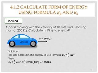4.1.2 CALCULATE FORM OF ENERGY
USING FORMULA 𝐸 𝑝 AND 𝐸 𝑘
A car is moving with the velocity of 10 m/s and is having
mass of 250 Kg. Calculate its Kinetic energy?
12
EXAMPLE
250 Kg
𝑣 = 10 𝑚/𝑠
Solution :
The car posses kinetic energy so use formula 𝑬 𝒌 =
𝟏
𝟐
𝒎𝒗 𝟐
Then,
𝑬 𝒌 =
𝟏
𝟐
𝒎𝒗 𝟐
=
𝟏
𝟐
𝟐𝟓𝟎 𝟏𝟎 𝟐
= 𝟏𝟐𝟓𝟎𝟎 𝑱
 