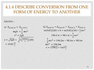 18
4.1.4 DESCRIBE CONVERSION FROM ONE
FORM OF ENERGY TO ANOTHER
Solution :
a) 𝐸 𝑝 𝑎𝑡 𝐻 = 𝐸 𝑘 ( 𝑎𝑡 𝑉)
𝑚𝑔ℎ =
1
2
𝑚𝑣2
𝑣2
= 2𝑔ℎ
𝑣 = 2𝑔ℎ = 2
9.81𝑚
𝑠
20
= 19.81
𝑚
𝑠
b) 𝐸 𝑝 𝑎𝑡 𝐻 + 𝐸 𝐾 𝑎𝑡 𝐻 = 𝐸 𝑝 𝑎𝑡 𝐿 + 𝐸 𝐾 𝑎𝑡 𝐿
𝑚 9.81 20 + 0 = 𝑚(9.81)(10) +
1
2
𝑚𝑣2
196.2 𝑚 = 98.1 𝑚 +
1
2
𝑚𝑣2
1
2
𝑚𝑣2 = 196.2m − 98.1m = 98.1m
𝑚𝑣2
= 196.2𝑚
𝑣 = 196.2 = 14.0
𝑚
𝑠
 