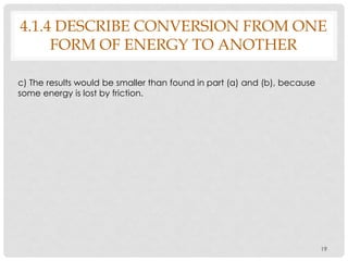 19
c) The results would be smaller than found in part (a) and (b), because
some energy is lost by friction.
4.1.4 DESCRIBE CONVERSION FROM ONE
FORM OF ENERGY TO ANOTHER
 