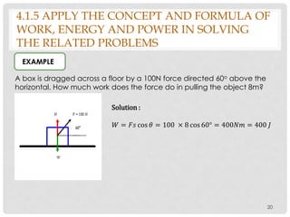 4.1.5 APPLY THE CONCEPT AND FORMULA OF
WORK, ENERGY AND POWER IN SOLVING
THE RELATED PROBLEMS
20
A box is dragged across a floor by a 100N force directed 60o above the
horizontal. How much work does the force do in pulling the object 8m?
EXAMPLE
Solution :
𝑊 = 𝐹𝑠 cos 𝜃 = 100 × 8 cos 60° = 400𝑁𝑚 = 400 𝐽
 