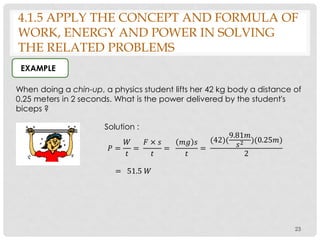 23
When doing a chin-up, a physics student lifts her 42 kg body a distance of
0.25 meters in 2 seconds. What is the power delivered by the student's
biceps ?
EXAMPLE
Solution :
𝑃 =
𝑊
𝑡
=
𝐹 × 𝑠
𝑡
=
𝑚𝑔 𝑠
𝑡
=
(42)(
9.81𝑚
𝑠2 )(0.25𝑚)
2
= 51.5 𝑊
4.1.5 APPLY THE CONCEPT AND FORMULA OF
WORK, ENERGY AND POWER IN SOLVING
THE RELATED PROBLEMS
 