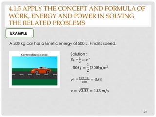 24
A 300 kg car has a kinetic energy of 500 J. Find its speed.
EXAMPLE
Solution :
𝐸 𝑘 =
1
2
𝑚𝑣2
500 𝐽 =
1
2
300𝑘𝑔 𝑣2
𝑣2 =
500 ×2
300
= 3.33
𝑣 = 3.33 = 1.83 𝑚/𝑠
4.1.5 APPLY THE CONCEPT AND FORMULA OF
WORK, ENERGY AND POWER IN SOLVING
THE RELATED PROBLEMS
 