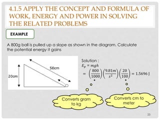 25
A 800g ball is pulled up a slope as shown in the diagram. Calculate
the potential energy it gains
EXAMPLE
4.1.5 APPLY THE CONCEPT AND FORMULA OF
WORK, ENERGY AND POWER IN SOLVING
THE RELATED PROBLEMS
Solution :
𝐸 𝑝 = 𝑚𝑔ℎ
=
800
1000
9.81𝑚
𝑠2
20
100
= 1.5696 J
Converts gram
to kg
Converts cm to
meter
 