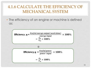 4.1.6 CALCULATE THE EFFICIENCY OF
MECHANICAL SYSTEM
• The efficiency of an engine or machine is defined
as:
26
Efficiency ,𝞰 =
𝑼𝒔𝒆𝒇𝒖𝒍 𝒆𝒏𝒆𝒓𝒈𝒚 𝒐𝒖𝒕𝒑𝒖𝒕 𝒘𝒐𝒓𝒌 𝒅𝒐𝒏𝒆
𝒆𝒏𝒆𝒓𝒈𝒚 𝒊𝒏𝒑𝒖𝒕
× 𝟏𝟎𝟎%
=
𝑬 𝟎
𝑬 𝒊𝒏
× 𝟏𝟎𝟎%
@
Efficiency,𝞰 =
𝑼𝒔𝒆𝒇𝒖𝒍 𝒑𝒐𝒘𝒆𝒓
𝒑𝒐𝒘𝒆𝒓 𝒊𝒏𝒑𝒖𝒕
× 𝟏𝟎𝟎%
=
𝑷 𝟎
𝑷 𝒊𝒏
× 𝟏𝟎𝟎%
 