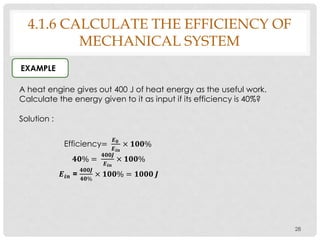 28
EXAMPLE
4.1.6 CALCULATE THE EFFICIENCY OF
MECHANICAL SYSTEM
A heat engine gives out 400 J of heat energy as the useful work.
Calculate the energy given to it as input if its efficiency is 40%?
Solution :
Efficiency=
𝑬 𝟎
𝑬 𝒊𝒏
× 𝟏𝟎𝟎%
𝟒𝟎% =
𝟒𝟎𝟎𝑱
𝑬 𝒊𝒏
× 𝟏𝟎𝟎%
𝑬𝒊𝒏 =
𝟒𝟎𝟎𝑱
𝟒𝟎%
× 𝟏𝟎𝟎% = 𝟏𝟎𝟎𝟎 𝑱
 