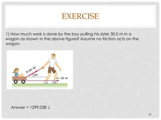 EXERCISE
29
1) How much work is done by the boy pulling his sister 30.0 m in a
wagon as shown in the above figure? Assume no friction acts on the
wagon.
Answer = 1299.038 J
 