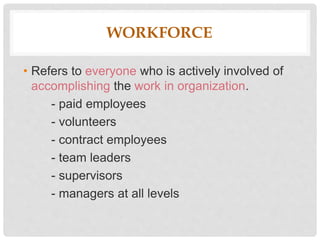 WORKFORCE
• Refers to everyone who is actively involved of
accomplishing the work in organization.
- paid employees
- volunteers
- contract employees
- team leaders
- supervisors
- managers at all levels
 