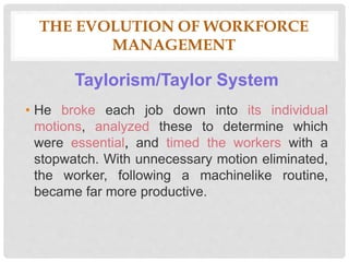THE EVOLUTION OF WORKFORCE
MANAGEMENT
Taylorism/Taylor System
• He broke each job down into its individual
motions, analyzed these to determine which
were essential, and timed the workers with a
stopwatch. With unnecessary motion eliminated,
the worker, following a machinelike routine,
became far more productive.
 