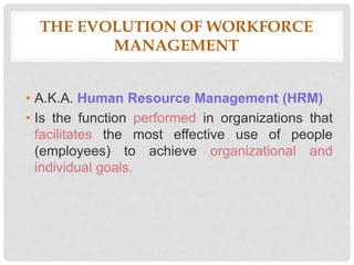 THE EVOLUTION OF WORKFORCE
MANAGEMENT
• A.K.A. Human Resource Management (HRM)
• Is the function performed in organizations that
facilitates the most effective use of people
(employees) to achieve organizational and
individual goals.
 