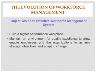 Objectives of an Effective Workforce Management
System
• Build a higher performance workplace
• Maintain an environment for quality excellence to allow
enable employees and the organizations to achieve
strategic objectives and adapt to change.
THE EVOLUTION OF WORKFORCE
MANAGEMENT
 