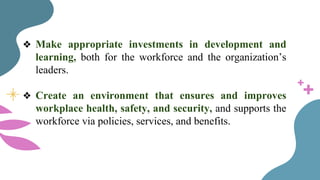 ❖ Make appropriate investments in development and
learning, both for the workforce and the organization’s
leaders.
❖ Create an environment that ensures and improves
workplace health, safety, and security, and supports the
workforce via policies, services, and benefits.
 