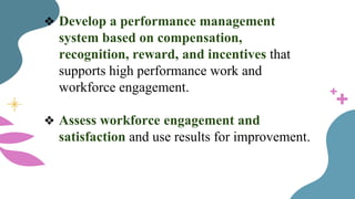 ❖ Develop a performance management
system based on compensation,
recognition, reward, and incentives that
supports high performance work and
workforce engagement.
❖ Assess workforce engagement and
satisfaction and use results for improvement.
 