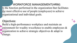 WORKFORCE MANAGEMENT(HRM)
Is the function performed in the organization that facilitates
the most effective use of people (employees) to achieve
organizational and individual goals.
Objectives:
Build a high-perfromance workplace and maintain an
enironment for wuality wxcellence to enable employees &
organization to achieve strategic objectives & adapt to
change.
 