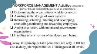 WORKFORCE MANAGEMENT Activities designed to
provide for and coordinate the people of an organization:
❏ Determining the organizations workforce needs
❏ Assisting in the design of work systems
❏ Recruiting, selecting , training,and developing,
counseling,motivating and rewarding employees.
❏ Acting as a liason, with unionsand governments
organizations
❏ Handling others matters of employee well being.
(Today, this principles have permeated not only in HR but
also in daily job responsibilities of managers at all levels.
 