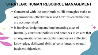 STRATEGIC HUMAN RESOURCE MANAGEMENT
➢ Concerned with the contributions HR strategies make to
organizational effectiveness and how this contributions
are accomplished.
➢ It involves designing,and implementing a set of
internally consistent policies and practices to ensure that
an organizations human capital (employees collective
knowledge, skills,and abilities)contributes to overall
business objectives.
 
