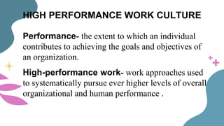 HIGH PERFORMANCE WORK CULTURE
Performance- the extent to which an individual
contributes to achieving the goals and objectives of
an organization.
High-performance work- work approaches used
to systematically pursue ever higher levels of overall
organizational and human performance .
 