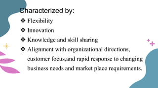 Characterized by:
❖ Flexibility
❖ Innovation
❖ Knowledge and skill sharing
❖ Alignment with organizational directions,
customer focus,and rapid response to changing
business needs and market place requirements.
 
