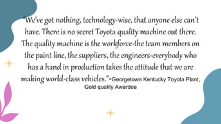 “We’ve got nothing, technology-wise, that anyone else can’t
have. There is no secret Toyota quality machine out there.
The quality machine is the workforce-the team members on
the paint line, the suppliers, the engineers-everybody who
has a hand in production takes the attitude that we are
making world-class vehicles.”-Georgetown Kentucky Toyota Plant,
Gold quality Awardee
 