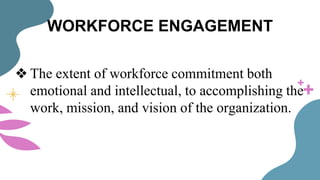 WORKFORCE ENGAGEMENT
❖ The extent of workforce commitment both
emotional and intellectual, to accomplishing the
work, mission, and vision of the organization.
 