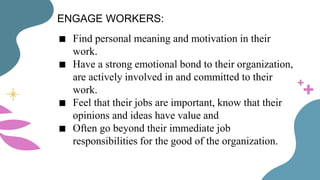 ENGAGE WORKERS:
■ Find personal meaning and motivation in their
work.
■ Have a strong emotional bond to their organization,
are actively involved in and committed to their
work.
■ Feel that their jobs are important, know that their
opinions and ideas have value and
■ Often go beyond their immediate job
responsibilities for the good of the organization.
 